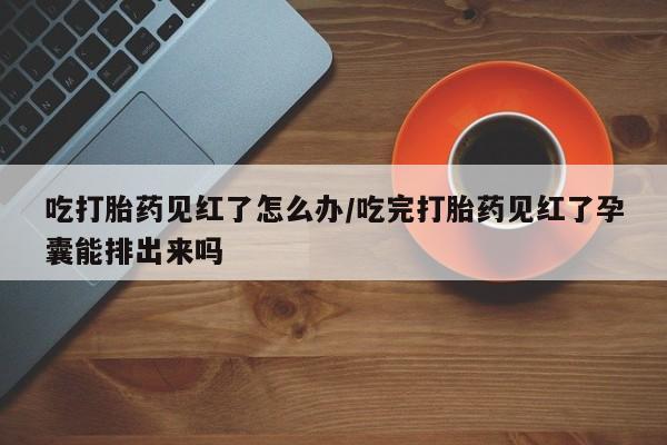 最便宜的打胎药的私人微信吃打胎药见红了怎么办/吃完打胎药见红了孕囊能排出来吗
