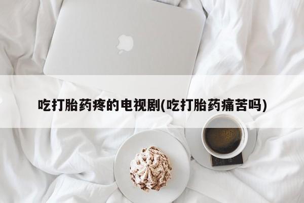 最便宜的打胎药的私人微信吃打胎药疼的电视剧(吃打胎药痛苦吗)