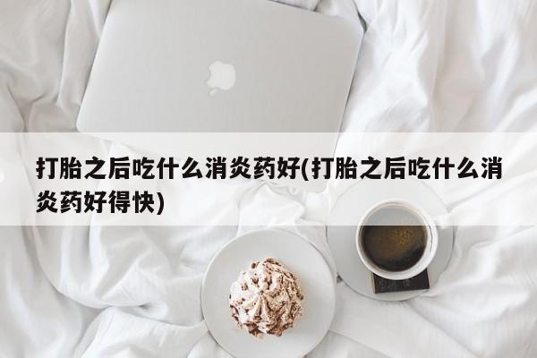 最便宜的打胎药的私人微信打胎之后吃什么消炎药好(打胎之后吃什么消炎药好得快)