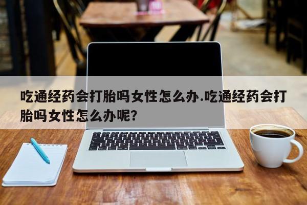 最便宜的打胎药的私人微信吃通经药会打胎吗女性怎么办.吃通经药会打胎吗女性怎么办呢？