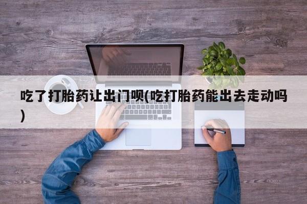 最便宜的打胎药的私人微信吃了打胎药让出门呗(吃打胎药能出去走动吗)