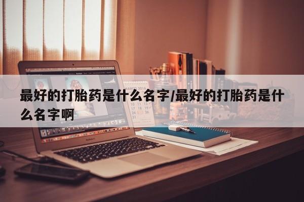 最便宜的打胎药的私人微信最好的打胎药是什么名字/最好的打胎药是什么名字啊