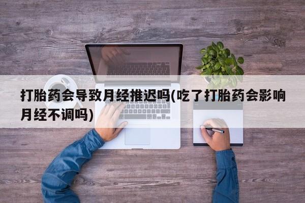 最便宜的打胎药的私人微信打胎药会导致月经推迟吗(吃了打胎药会影响月经不调吗)