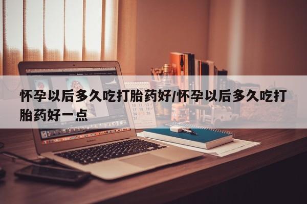 最便宜的打胎药的私人微信怀孕以后多久吃打胎药好/怀孕以后多久吃打胎药好一点