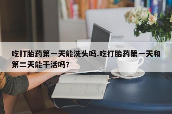 最便宜的打胎药的私人微信吃打胎药第一天能洗头吗.吃打胎药第一天和第二天能干活吗？