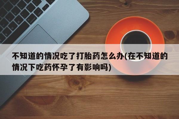 最便宜的打胎药的私人微信不知道的情况吃了打胎药怎么办(在不知道的情况下吃药怀孕了有影响吗)