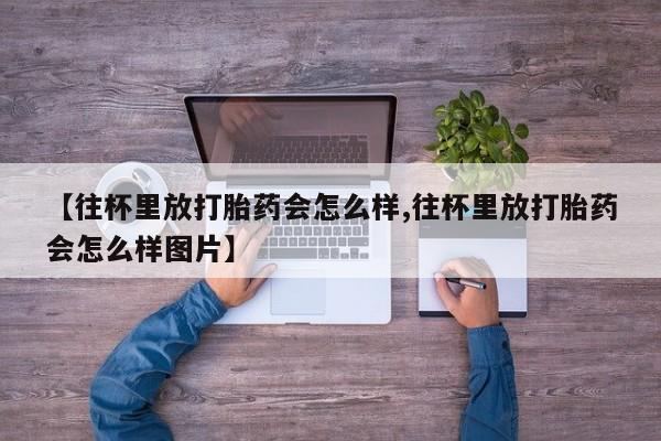 最便宜的打胎药的私人微信【往杯里放打胎药会怎么样,往杯里放打胎药会怎么样图片】