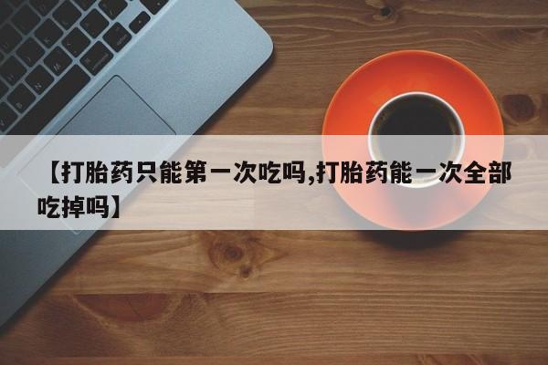 最便宜的打胎药的私人微信【打胎药只能第一次吃吗,打胎药能一次全部吃掉吗】