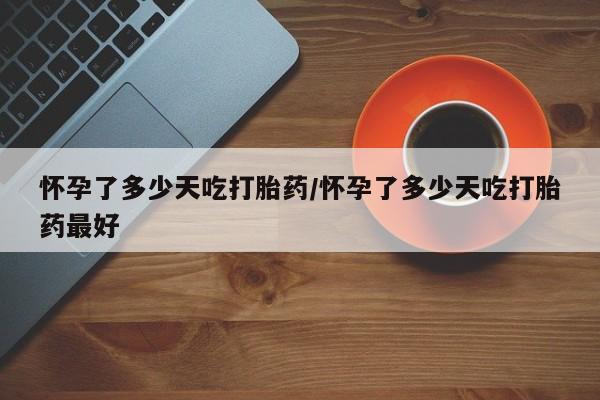最便宜的打胎药的私人微信怀孕了多少天吃打胎药/怀孕了多少天吃打胎药最好