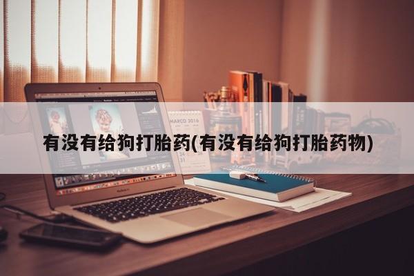 最便宜的打胎药的私人微信有没有给狗打胎药(有没有给狗打胎药物)