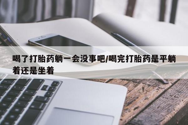 最便宜的打胎药的私人微信喝了打胎药躺一会没事吧/喝完打胎药是平躺着还是坐着