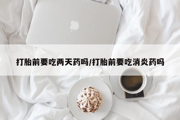 最便宜的打胎药的私人微信打胎前要吃两天药吗/打胎前要吃消炎药吗