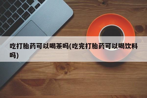 最便宜的打胎药的私人微信吃打胎药可以喝茶吗(吃完打胎药可以喝饮料吗)