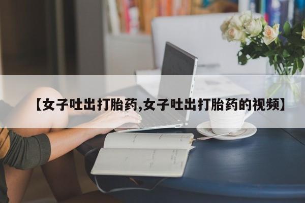 最便宜的打胎药的私人微信【女子吐出打胎药,女子吐出打胎药的视频】