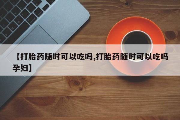 最便宜的打胎药的私人微信【打胎药随时可以吃吗,打胎药随时可以吃吗孕妇】