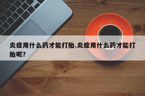 最便宜的打胎药的私人微信炎症用什么药才能打胎.炎症用什么药才能打胎呢？