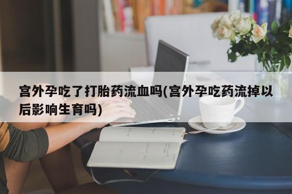 最便宜的打胎药的私人微信宫外孕吃了打胎药流血吗(宫外孕吃药流掉以后影响生育吗)