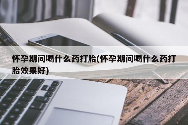 最便宜的打胎药的私人微信怀孕期间喝什么药打胎(怀孕期间喝什么药打胎效果好)