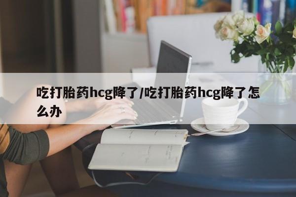 最便宜的打胎药的私人微信吃打胎药hcg降了/吃打胎药hcg降了怎么办