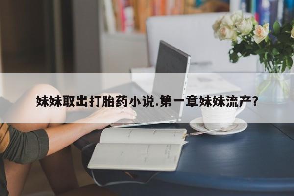 最便宜的打胎药的私人微信妹妹取出打胎药小说.第一章妹妹流产？
