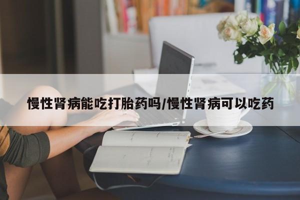 最便宜的打胎药的私人微信慢性肾病能吃打胎药吗/慢性肾病可以吃药