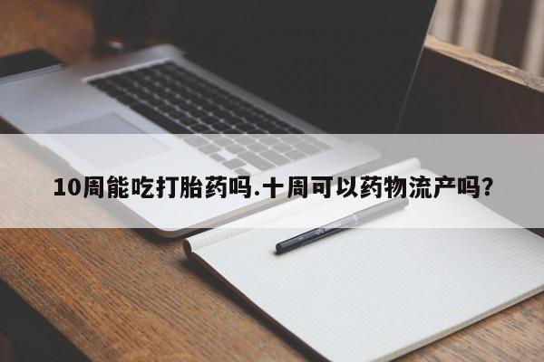最便宜的打胎药的私人微信10周能吃打胎药吗.十周可以药物流产吗？