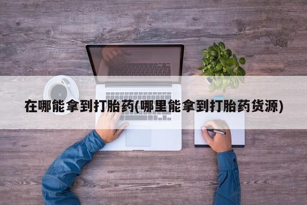 最便宜的打胎药的私人微信在哪能拿到打胎药(哪里能拿到打胎药货源)