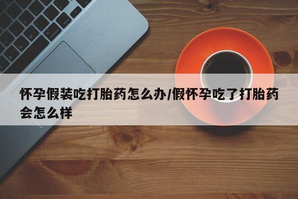 最便宜的打胎药的私人微信怀孕假装吃打胎药怎么办/假怀孕吃了打胎药会怎么样
