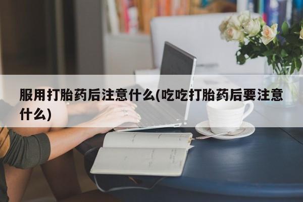 最便宜的打胎药的私人微信服用打胎药后注意什么(吃吃打胎药后要注意什么)