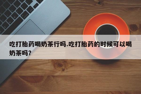 最便宜的打胎药的私人微信吃打胎药喝奶茶行吗.吃打胎药的时候可以喝奶茶吗？