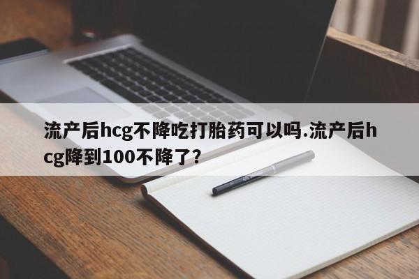 最便宜的打胎药的私人微信流产后hcg不降吃打胎药可以吗.流产后hcg降到100不降了？