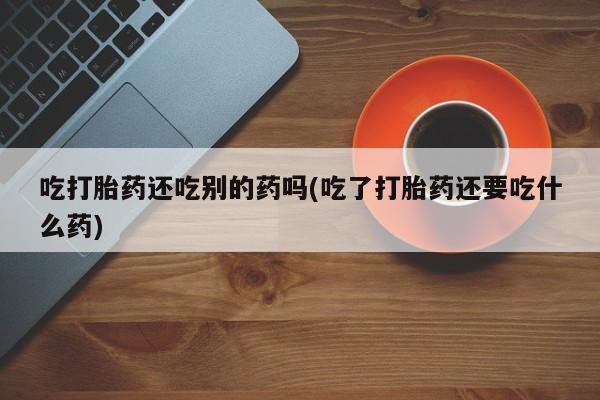 最便宜的打胎药的私人微信吃打胎药还吃别的药吗(吃了打胎药还要吃什么药)