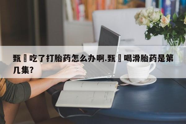 最便宜的打胎药的私人微信甄嬛吃了打胎药怎么办啊.甄嬛喝滑胎药是第几集？