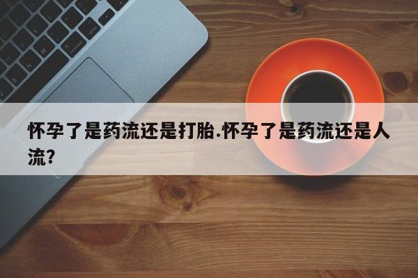 最便宜的打胎药的私人微信怀孕了是药流还是打胎.怀孕了是药流还是人流？