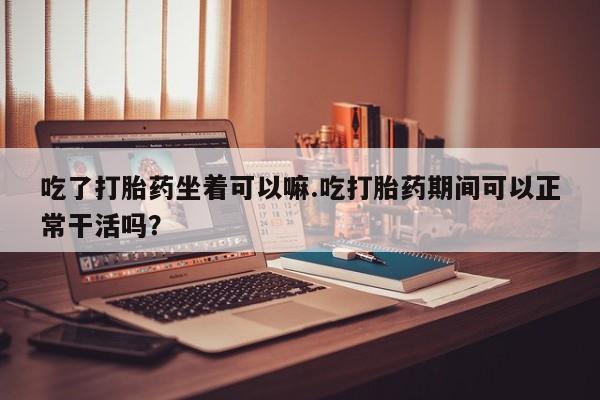 最便宜的打胎药的私人微信吃了打胎药坐着可以嘛.吃打胎药期间可以正常干活吗？