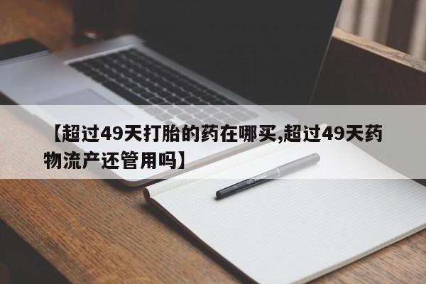 最便宜的打胎药的私人微信【超过49天打胎的药在哪买,超过49天药物流产还管用吗】
