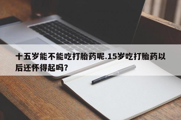 最便宜的打胎药的私人微信十五岁能不能吃打胎药呢.15岁吃打胎药以后还怀得起吗？