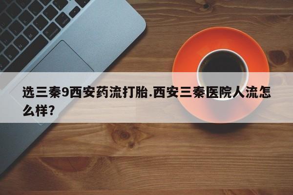最便宜的打胎药的私人微信选三秦9西安药流打胎.西安三秦医院人流怎么样？