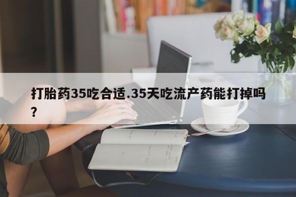 最便宜的打胎药的私人微信打胎药35吃合适.35天吃流产药能打掉吗？