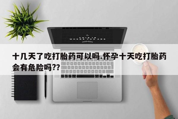 最便宜的打胎药的私人微信十几天了吃打胎药可以吗.怀孕十天吃打胎药会有危险吗?？
