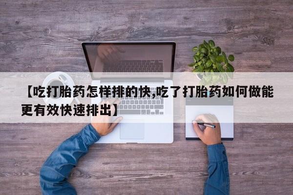 最便宜的打胎药的私人微信【吃打胎药怎样排的快,吃了打胎药如何做能更有效快速排出】