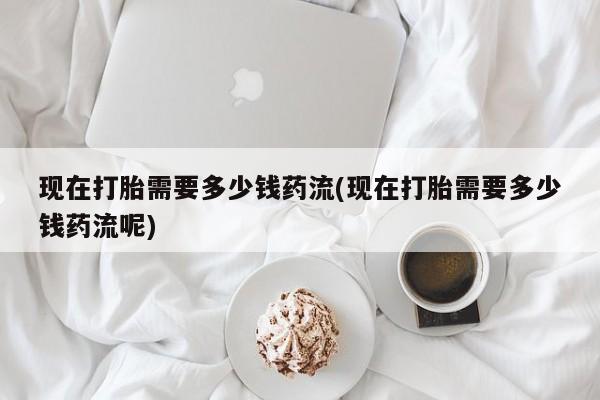 最便宜的打胎药的私人微信现在打胎需要多少钱药流(现在打胎需要多少钱药流呢)