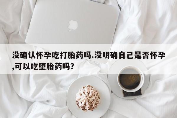 最便宜的打胎药的私人微信没确认怀孕吃打胎药吗.没明确自己是否怀孕,可以吃堕胎药吗？