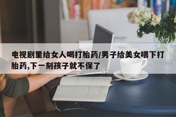 最便宜的打胎药的私人微信电视剧里给女人喝打胎药/男子给美女喂下打胎药,下一刻孩子就不保了
