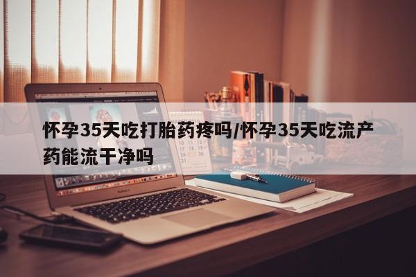 最便宜的打胎药的私人微信怀孕35天吃打胎药疼吗/怀孕35天吃流产药能流干净吗