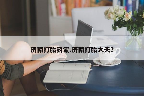 最便宜的打胎药的私人微信济南打胎药流.济南打胎大夫？