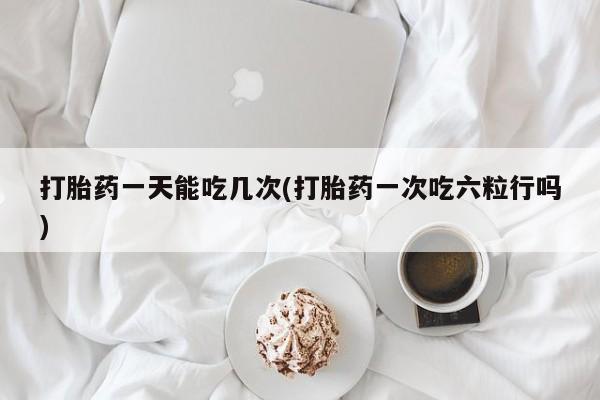 最便宜的打胎药的私人微信打胎药一天能吃几次(打胎药一次吃六粒行吗)