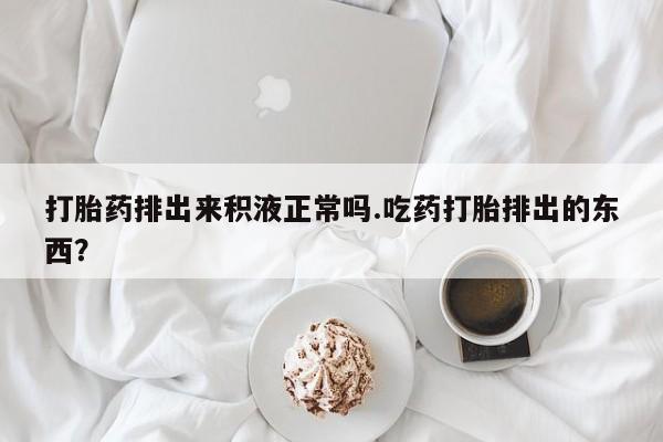 最便宜的打胎药的私人微信打胎药排出来积液正常吗.吃药打胎排出的东西？