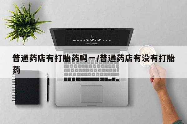 最便宜的打胎药的私人微信普通药店有打胎药吗一/普通药店有没有打胎药
