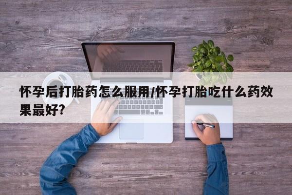 最便宜的打胎药的私人微信怀孕后打胎药怎么服用/怀孕打胎吃什么药效果最好?